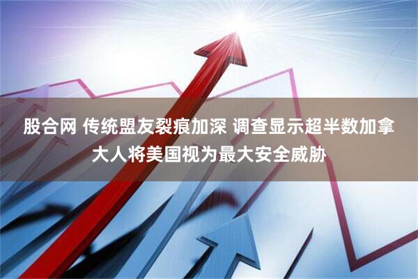 股合网 传统盟友裂痕加深 调查显示超半数加拿大人将美国视为最大安全威胁
