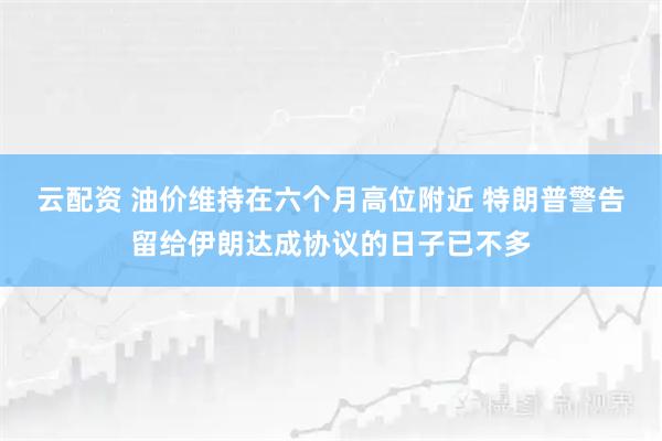 云配资 油价维持在六个月高位附近 特朗普警告留给伊朗达成协议的日子已不多