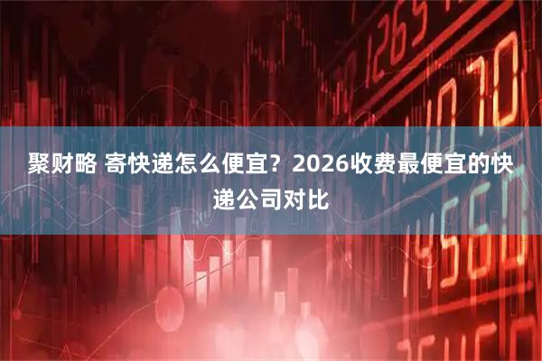 聚财略 寄快递怎么便宜？2026收费最便宜的快递公司对比
