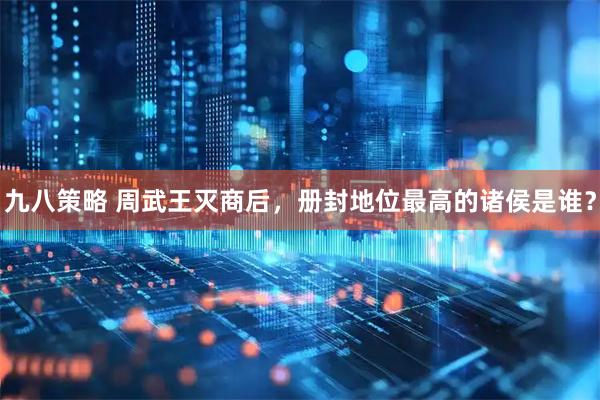 九八策略 周武王灭商后，册封地位最高的诸侯是谁？