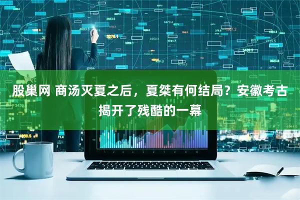 股巢网 商汤灭夏之后，夏桀有何结局？安徽考古揭开了残酷的一幕