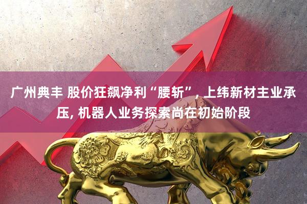 广州典丰 股价狂飙净利“腰斩”, 上纬新材主业承压, 机器人业务探索尚在初始阶段