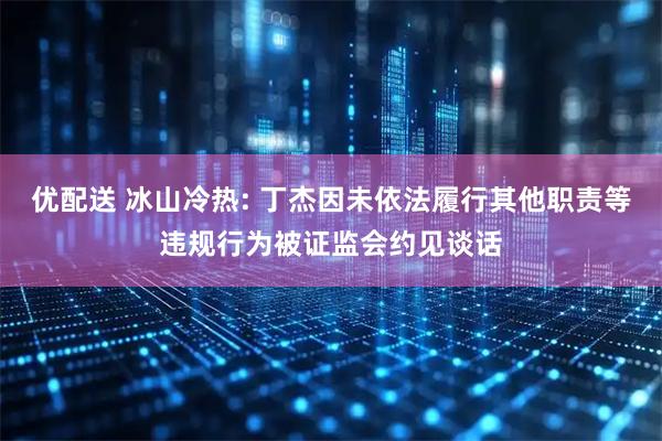 优配送 冰山冷热: 丁杰因未依法履行其他职责等违规行为被证监会约见谈话