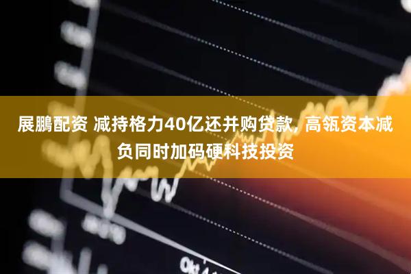 展鵬配资 减持格力40亿还并购贷款, 高瓴资本减负同时加码硬科技投资