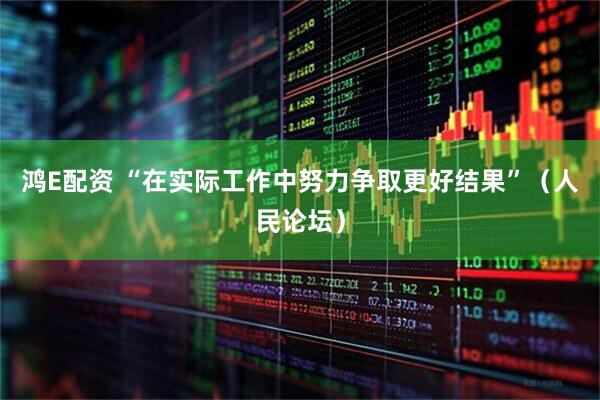 鸿E配资 “在实际工作中努力争取更好结果”（人民论坛）