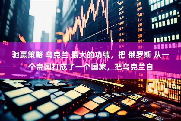 驰赢策略 乌克兰 最大的功绩，把 俄罗斯 从一个帝国打成了一个国家，把乌克兰自