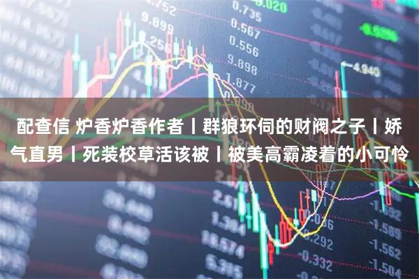 配查信 炉香炉香作者丨群狼环伺的财阀之子丨娇气直男丨死装校草活该被丨被美高霸凌着的小可怜