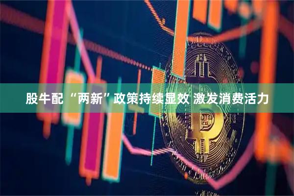 股牛配 “两新”政策持续显效 激发消费活力