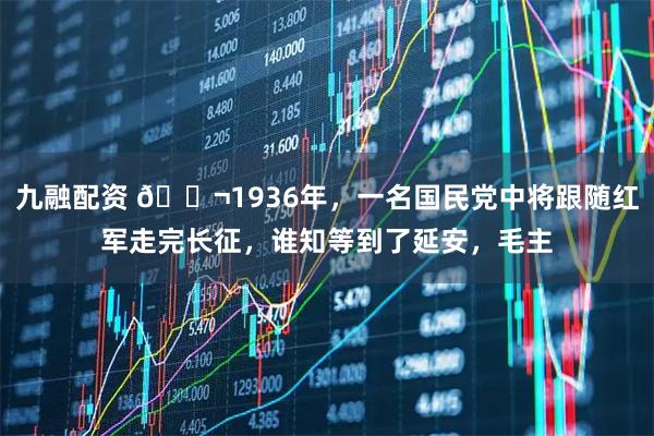 九融配资 🌬1936年，一名国民党中将跟随红军走完长征，谁知等到了延安，毛主