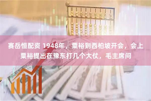 赛岳恒配资 1948年，粟裕到西柏坡开会，会上粟裕提出在豫东打几个大仗，毛主席问
