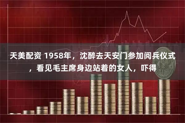 天美配资 1958年，沈醉去天安门参加阅兵仪式，看见毛主席身边站着的女人，吓得