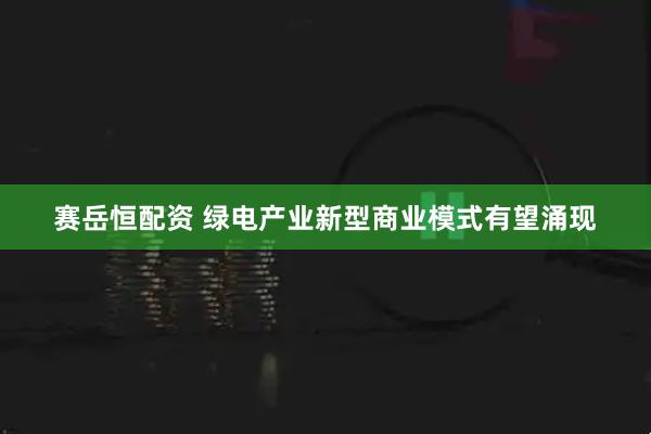 赛岳恒配资 绿电产业新型商业模式有望涌现
