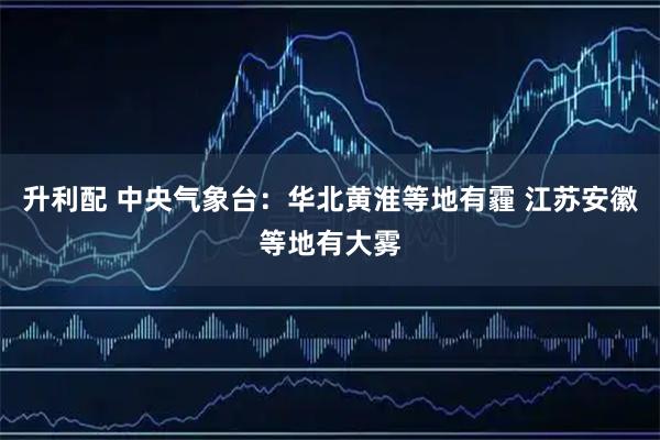 升利配 中央气象台：华北黄淮等地有霾 江苏安徽等地有大雾