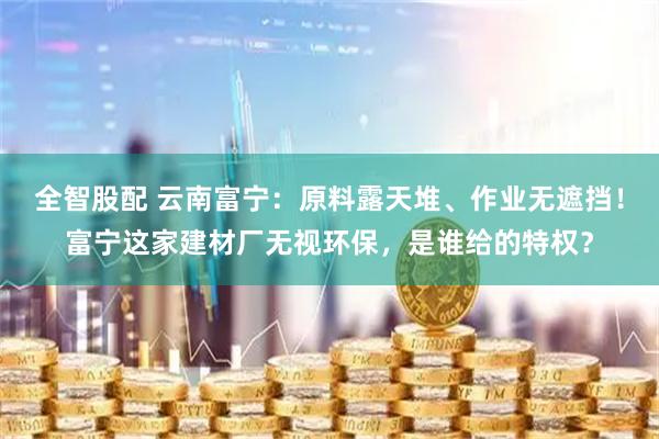 全智股配 云南富宁：原料露天堆、作业无遮挡！富宁这家建材厂无视环保，是谁给的特权？