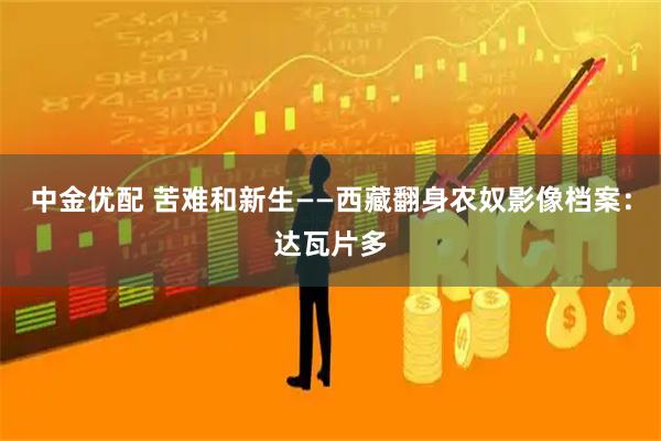 中金优配 苦难和新生——西藏翻身农奴影像档案：达瓦片多