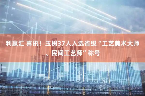 利赢汇 喜讯！玉树37人入选省级“工艺美术大师、民间工艺师”称号
