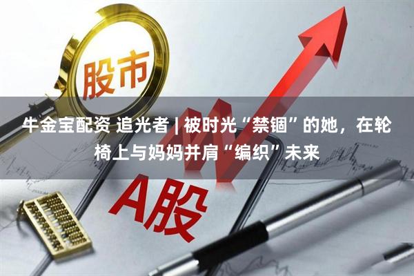 牛金宝配资 追光者 | 被时光“禁锢”的她，在轮椅上与妈妈并肩“编织”未来