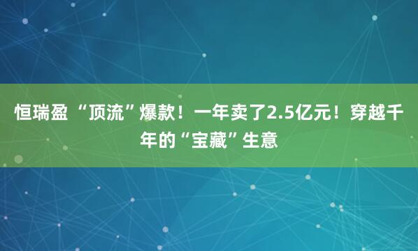 恒瑞盈 “顶流”爆款！一年卖了2.5亿元！穿越千年的“宝藏”生意