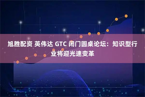 旭胜配资 英伟达 GTC 闭门圆桌论坛：知识型行业将迎光速变革
