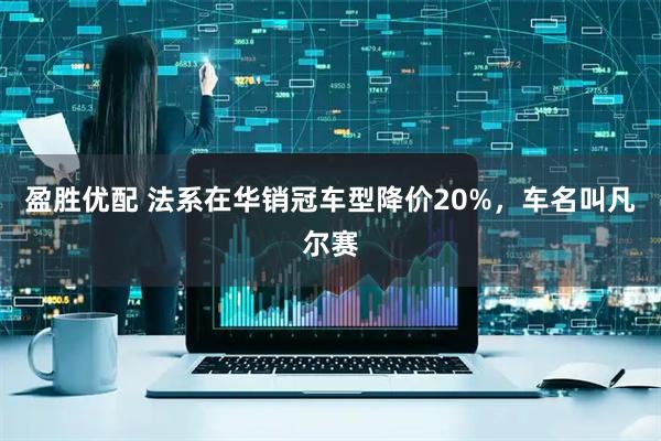 盈胜优配 法系在华销冠车型降价20%，车名叫凡尔赛