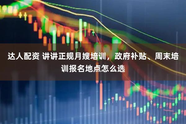 达人配资 讲讲正规月嫂培训，政府补贴、周末培训报名地点怎么选