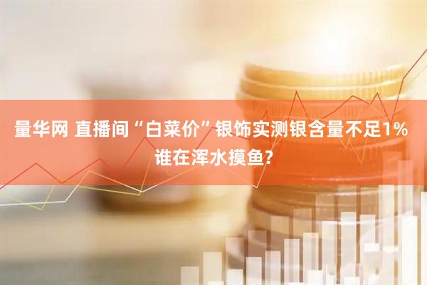 量华网 直播间“白菜价”银饰实测银含量不足1% 谁在浑水摸鱼?