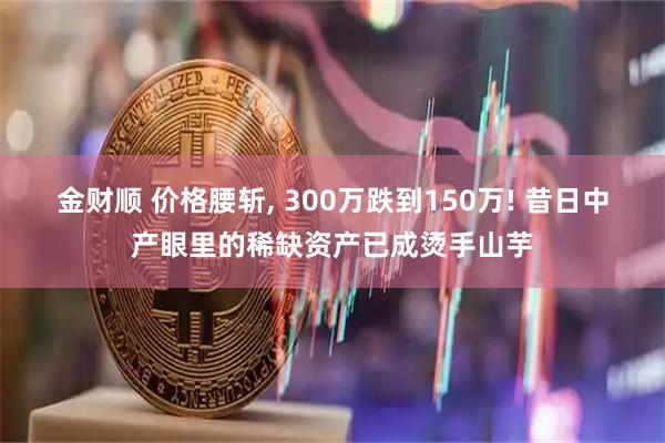 金财顺 价格腰斩, 300万跌到150万! 昔日中产眼里的稀缺资产已成烫手山芋