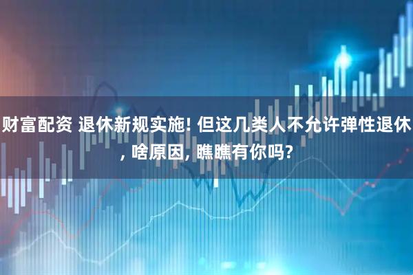 财富配资 退休新规实施! 但这几类人不允许弹性退休, 啥原因, 瞧瞧有你吗?