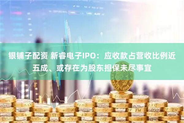 银铺子配资 新睿电子IPO：应收款占营收比例近五成、或存在为股东担保未尽事宜