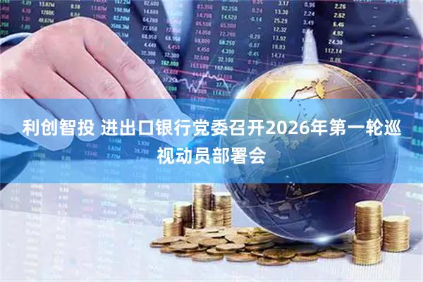 利创智投 进出口银行党委召开2026年第一轮巡视动员部署会