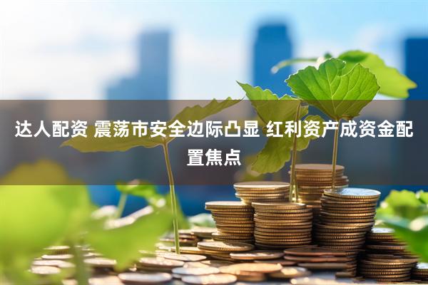 达人配资 震荡市安全边际凸显 红利资产成资金配置焦点
