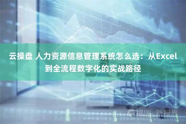 云操盘 人力资源信息管理系统怎么选：从Excel到全流程数字化的实战路径