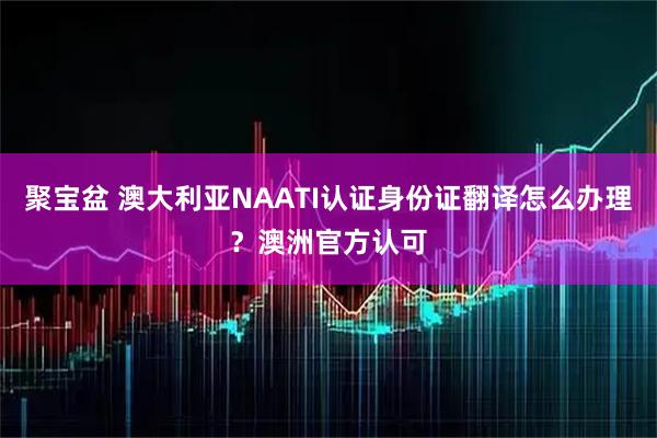 聚宝盆 澳大利亚NAATI认证身份证翻译怎么办理？澳洲官方认可