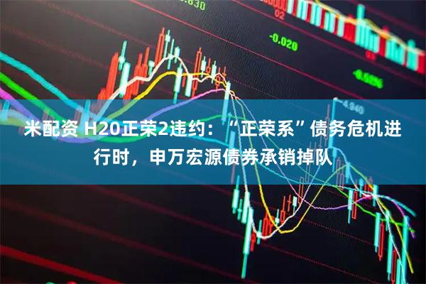 米配资 H20正荣2违约：“正荣系”债务危机进行时，申万宏源债券承销掉队
