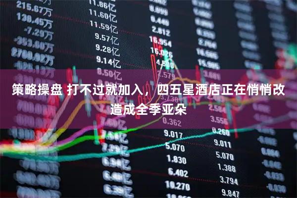 策略操盘 打不过就加入，四五星酒店正在悄悄改造成全季亚朵