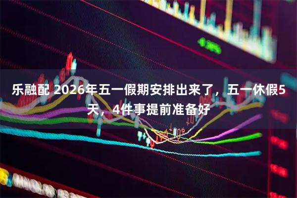 乐融配 2026年五一假期安排出来了，五一休假5天，4件事提前准备好