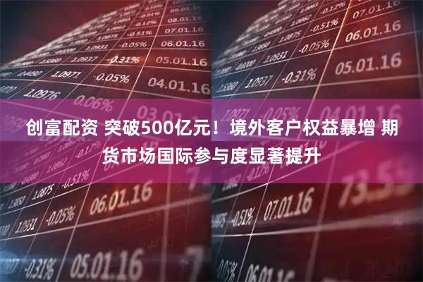创富配资 突破500亿元！境外客户权益暴增 期货市场国际参与度显著提升
