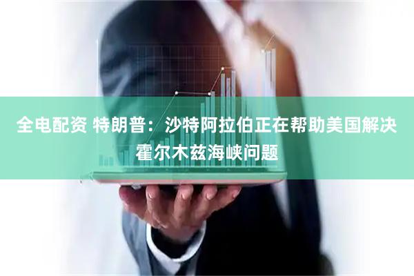 全电配资 特朗普：沙特阿拉伯正在帮助美国解决霍尔木兹海峡问题