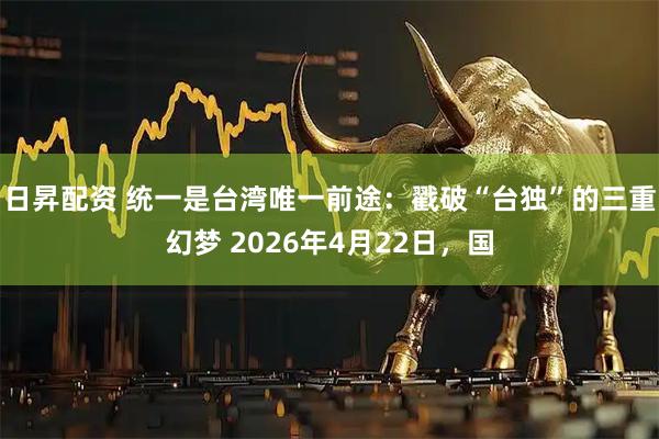 日昇配资 统一是台湾唯一前途：戳破“台独”的三重幻梦 2026年4月22日，国