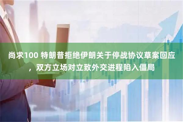尚求100 特朗普拒绝伊朗关于停战协议草案回应，双方立场对立致外交进程陷入僵局