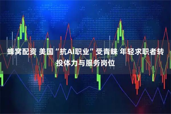 蜂窝配资 美国“抗AI职业”受青睐 年轻求职者转投体力与服务岗位
