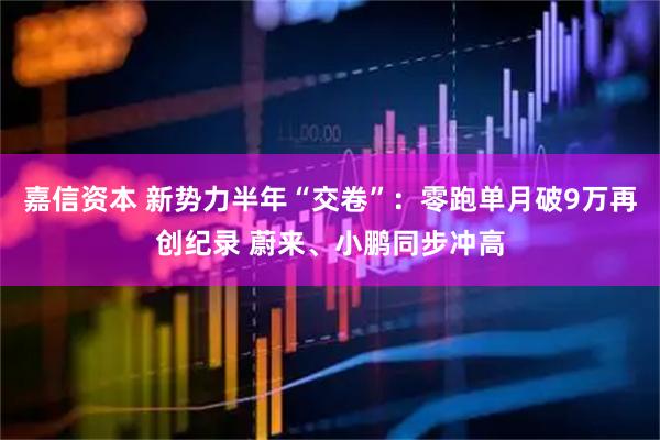 嘉信资本 新势力半年“交卷”：零跑单月破9万再创纪录 蔚来、小鹏同步冲高