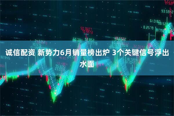 诚信配资 新势力6月销量榜出炉 3个关键信号浮出水面