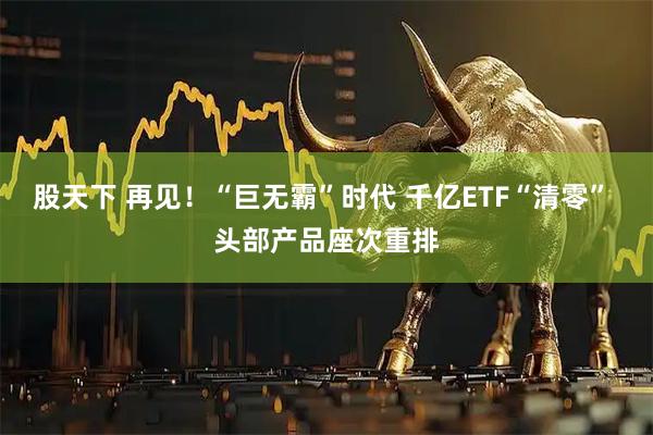 股天下 再见！“巨无霸”时代 千亿ETF“清零” 头部产品座次重排