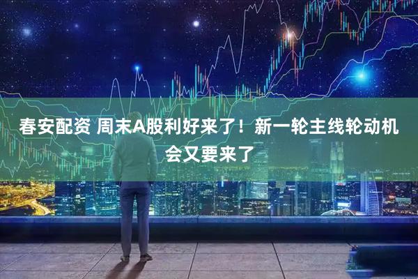 春安配资 周末A股利好来了！新一轮主线轮动机会又要来了