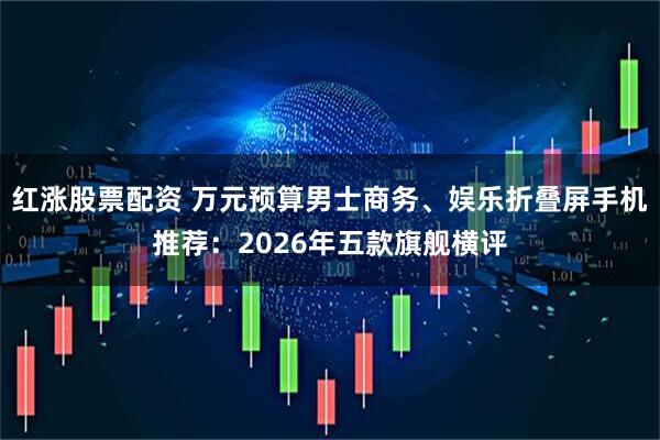 红涨股票配资 万元预算男士商务、娱乐折叠屏手机推荐：2026年五款旗舰横评