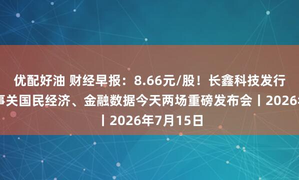 优配好油 财经早报:8.66元/股!长鑫科技发行价出炉,事关国民经济、金融数据今天两场重磅发布会丨2026年7月15日